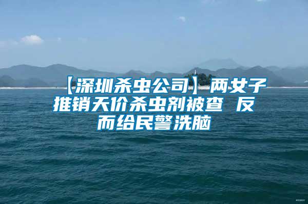 【深圳殺蟲公司】兩女子推銷天價殺蟲劑被查 反而給民警洗腦