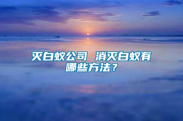 滅白蟻公司 消滅白蟻有哪些方法？