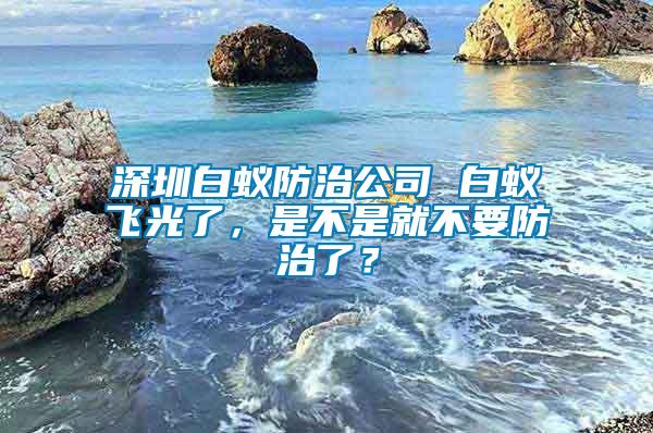 深圳白蟻防治公司 白蟻飛光了，是不是就不要防治了？