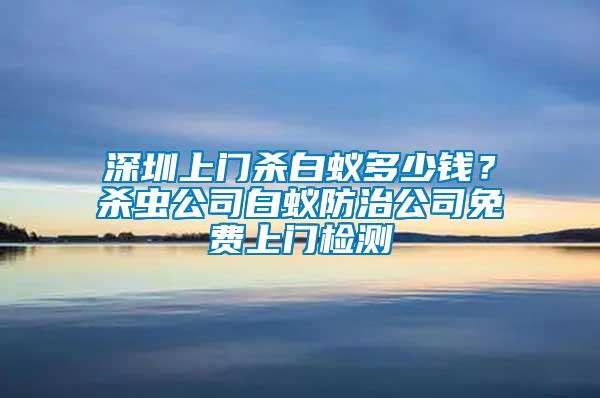 深圳上門殺白蟻多少錢？殺蟲公司白蟻防治公司免費(fèi)上門檢測