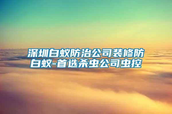 深圳白蟻防治公司裝修防白蟻-首選殺蟲公司蟲控