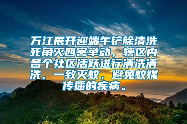 萬江展開迎端午鏟除清洗死角滅四害舉動，轄區(qū)內(nèi)各個社區(qū)活躍進行清洗清洗，一致滅蚊，避免蚊媒傳播的疾病。