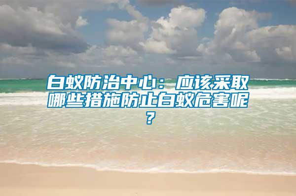 白蟻防治中心：應(yīng)該采取哪些措施防止白蟻危害呢？