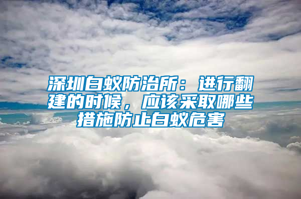 深圳白蟻防治所：進行翻建的時候，應(yīng)該采取哪些措施防止白蟻危害