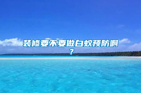 裝修要不要做白蟻預(yù)防??？