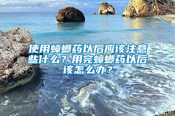 使用蟑螂藥以后應(yīng)該注意些什么？用完蟑螂藥以后該怎么辦？